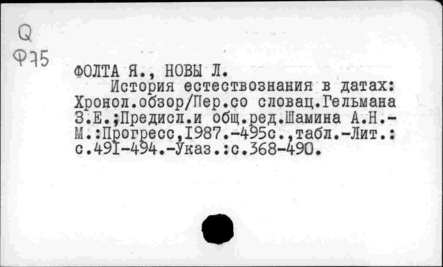 ﻿о
ФОЛТА Я., НОВЫ Л.
История естествознания в датах: Хронол.обзор/Пер.со словац.Гельмана З.Е.;Предисл.и общ.ред.Шамина А.Н.-М.:Прогресс,1987.-495с.,табл.-Лит.: с.491-494.-Указ.:с.368-490.